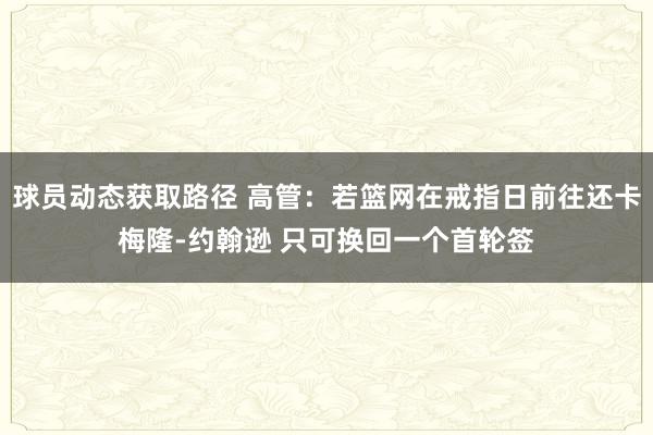 球员动态获取路径 高管：若篮网在戒指日前往还卡梅隆-约翰逊 只可换回一个首轮签